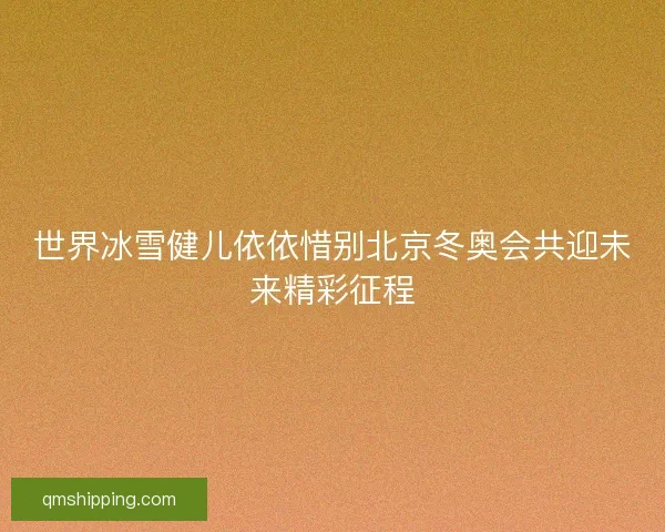 世界冰雪健儿依依惜别北京冬奥会共迎未来精彩征程