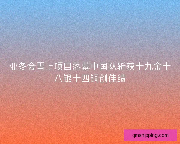 亚冬会雪上项目落幕中国队斩获十九金十八银十四铜创佳绩