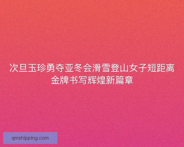 次旦玉珍勇夺亚冬会滑雪登山女子短距离金牌书写辉煌新篇章