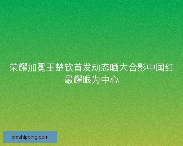 荣耀加冕王楚钦首发动态晒大合影中国红最耀眼为中心