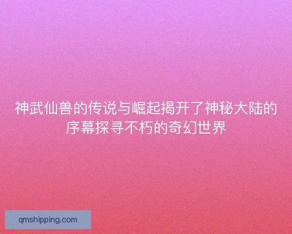 神武仙兽的传说与崛起揭开了神秘大陆的序幕探寻不朽的奇幻世界
