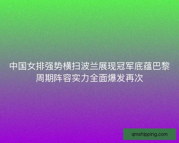 中国女排强势横扫波兰展现冠军底蕴巴黎周期阵容实力全面爆发再次