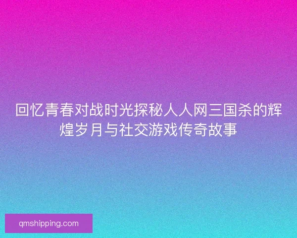 回忆青春对战时光探秘人人网三国杀的辉煌岁月与社交游戏传奇故事