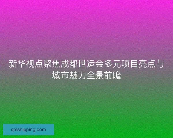新华视点聚焦成都世运会多元项目亮点与城市魅力全景前瞻
